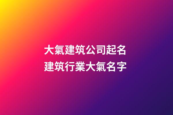 大氣建筑公司起名 建筑行業大氣名字-第1張-公司起名-玄機派